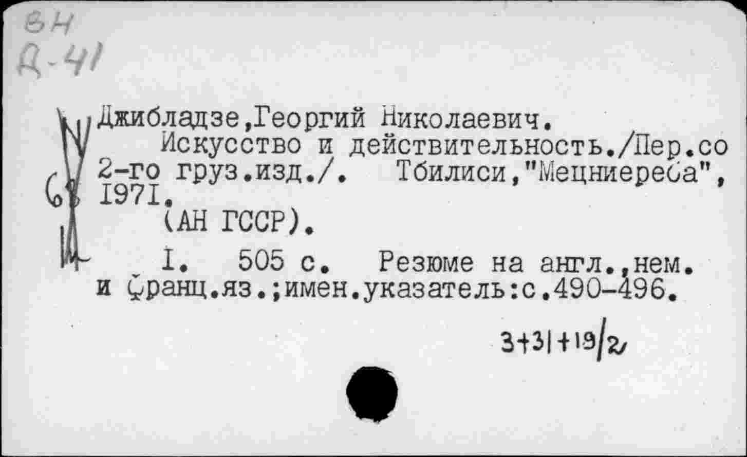 ﻿&н
{Джибладзе »Георгий Николаевич.
Искусство и действительность./Лер.со 2-го груз.изд./. Тбилиси,"Мецниереба”, 1971.
(АН ГССР).
I. 505 с. Резюме на англ.,нем. и £ранц.яз.;имен.указатель:с.490-496.
3^3141-9/2,